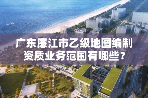 广东廉江市乙级地图编制资质业务范围有哪些?