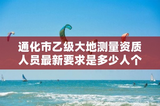 通化市乙级大地测量资质人员最新要求是多少人个?