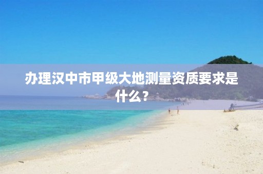 办理汉中市甲级大地测量资质要求是什么?