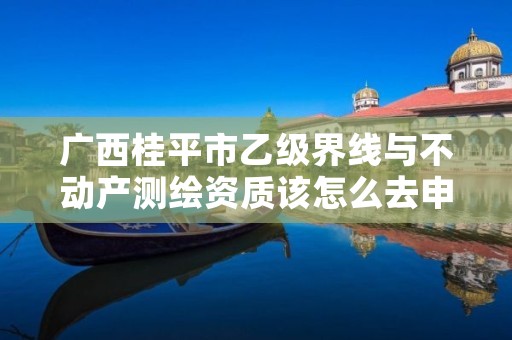 广西桂平市乙级界线与不动产测绘资质该怎么去申请?