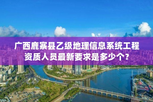 广西鹿寨县乙级地理信息系统工程资质人员最新要求是多少个?