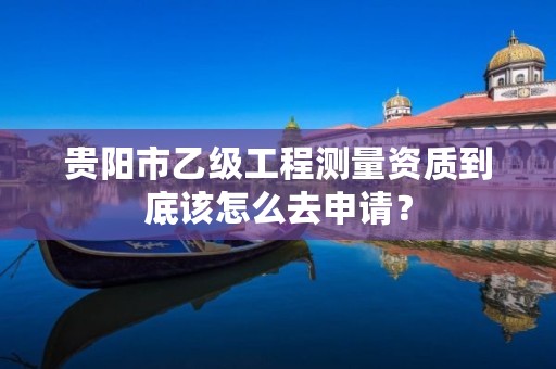 贵阳市乙级工程测量资质到底该怎么去申请?