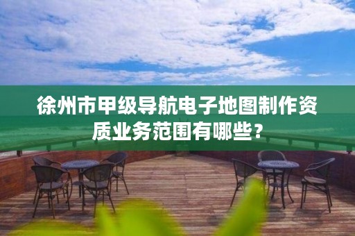 徐州市甲级导航电子地图制作资质业务范围有哪些?