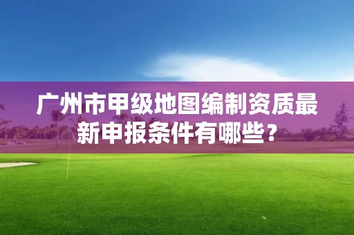 广州市甲级地图编制资质最新申报条件有哪些?