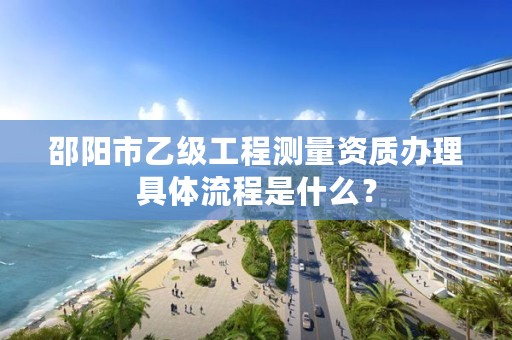 邵阳市乙级工程测量资质办理具体流程是什么?
