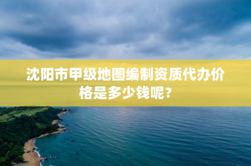 沈阳市甲级地图编制资质代办价格是多少钱呢？