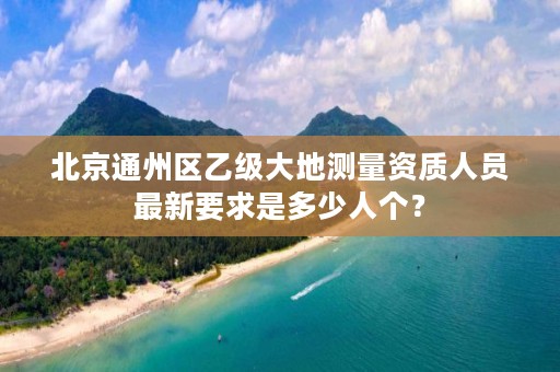 北京通州区乙级大地测量资质人员最新要求是多少人个？