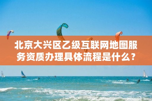 北京大兴区乙级互联网地图服务资质办理具体流程是什么？