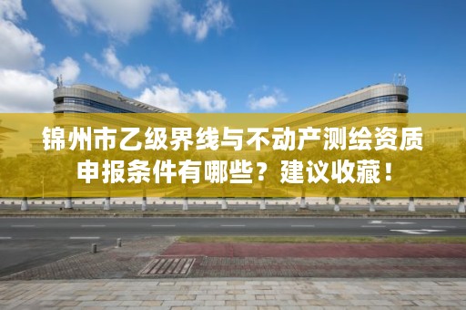 锦州市乙级界线与不动产测绘资质申报条件有哪些？建议收藏！