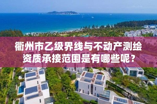 衢州市乙级界线与不动产测绘资质承接范围是有哪些呢?
