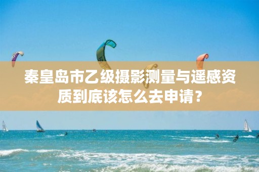 秦皇岛市乙级摄影测量与遥感资质到底该怎么去申请？