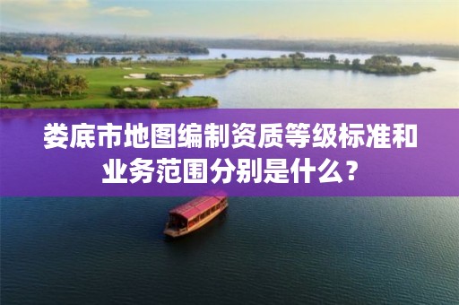 娄底市地图编制资质等级标准和业务范围分别是什么?
