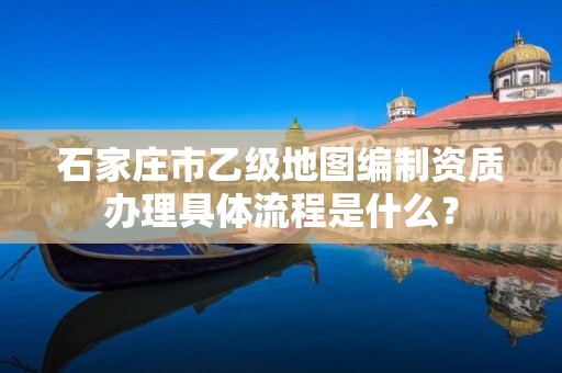 石家庄市乙级地图编制资质办理具体流程是什么？