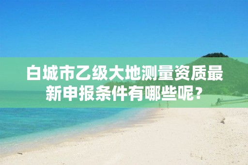 白城市乙级大地测量资质最新申报条件有哪些呢?