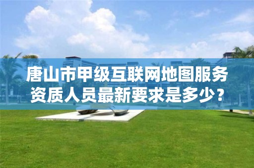 唐山市甲级互联网地图服务资质人员最新要求是多少？