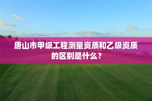 唐山市甲级工程测量资质和乙级资质的区别是什么？