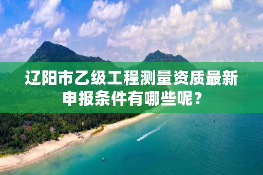 辽阳市乙级工程测量资质最新申报条件有哪些呢？