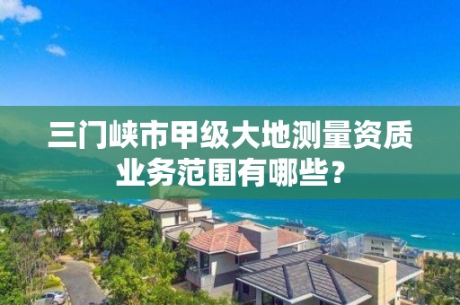 三门峡市甲级大地测量资质业务范围有哪些？