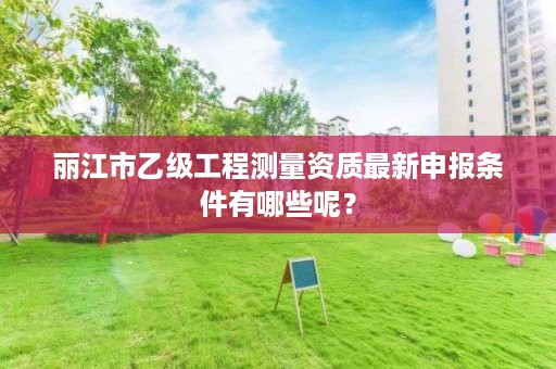 丽江市乙级工程测量资质最新申报条件有哪些呢?