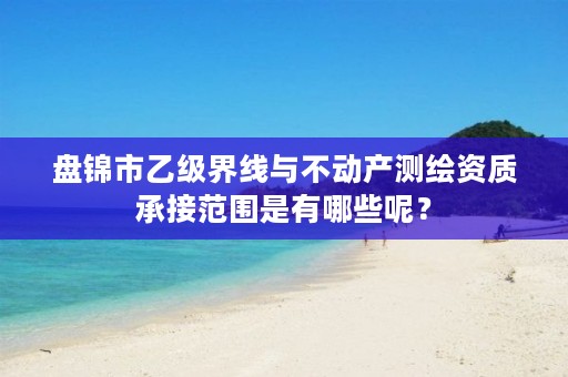 盘锦市乙级界线与不动产测绘资质承接范围是有哪些呢？