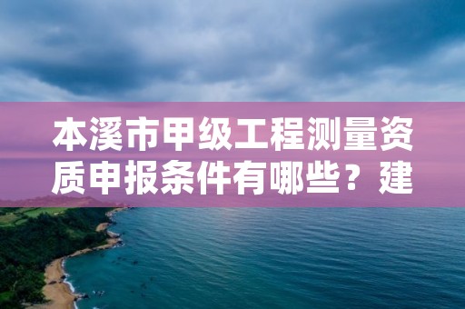 本溪市甲级工程测量资质申报条件有哪些？建议收藏！