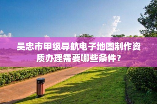 吴忠市甲级导航电子地图制作资质办理需要哪些条件？