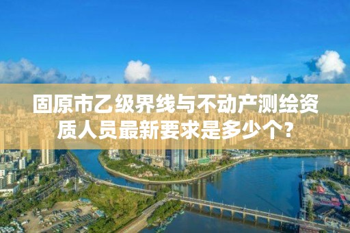 固原市乙级界线与不动产测绘资质人员最新要求是多少个？