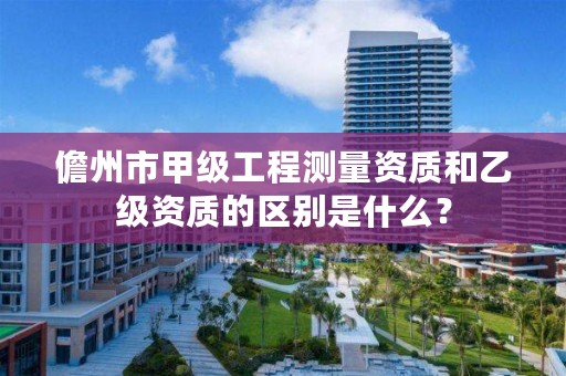 儋州市甲级工程测量资质和乙级资质的区别是什么?