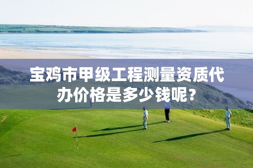 宝鸡市甲级工程测量资质代办价格是多少钱呢?