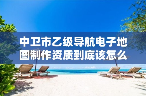 中卫市乙级导航电子地图制作资质到底该怎么去申请？