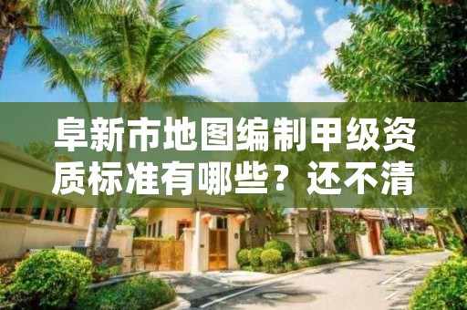 阜新市地图编制甲级资质标准有哪些？还不清楚得看过来