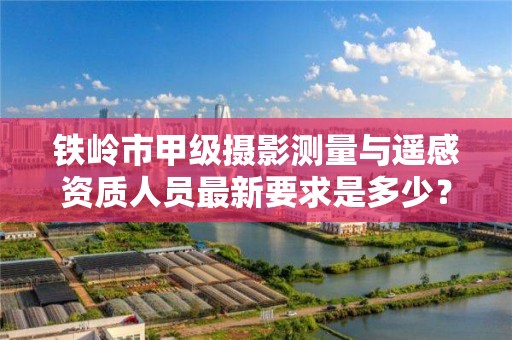 铁岭市甲级摄影测量与遥感资质人员最新要求是多少？