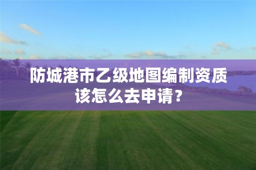 防城港市乙级地图编制资质该怎么去申请?