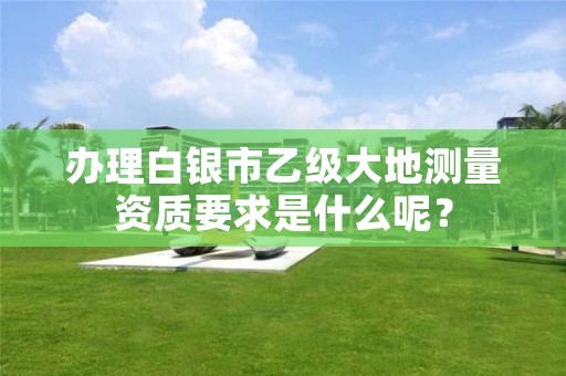 办理白银市乙级大地测量资质要求是什么呢?