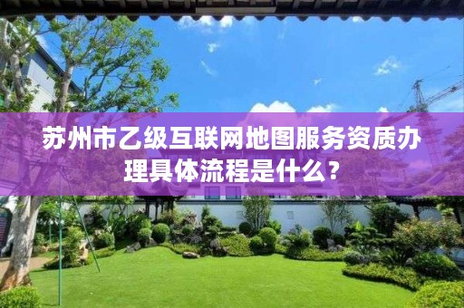苏州市乙级互联网地图服务资质办理具体流程是什么?