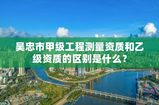 吴忠市甲级工程测量资质和乙级资质的区别是什么?