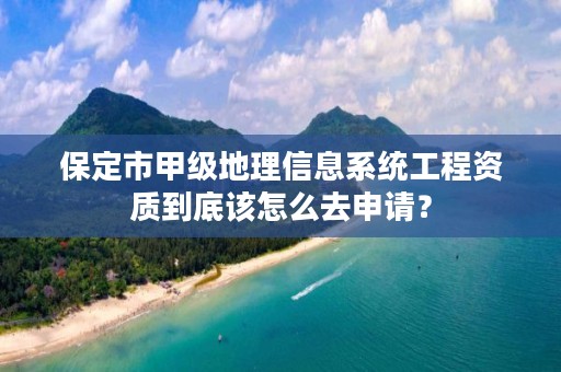 保定市甲级地理信息系统工程资质到底该怎么去申请？