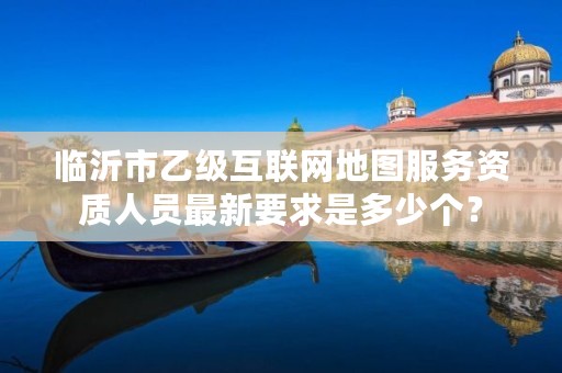 临沂市乙级互联网地图服务资质人员最新要求是多少个?