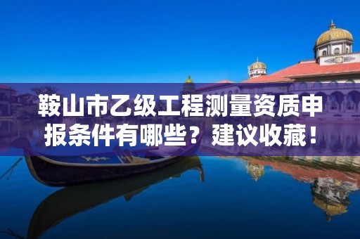 鞍山市乙级工程测量资质申报条件有哪些？建议收藏！