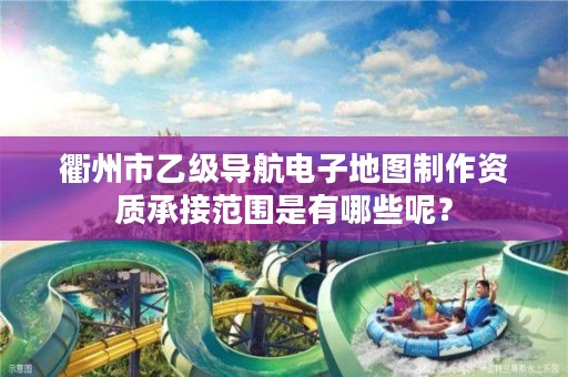 衢州市乙级导航电子地图制作资质承接范围是有哪些呢？
