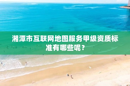 湘潭市互联网地图服务甲级资质标准有哪些呢?