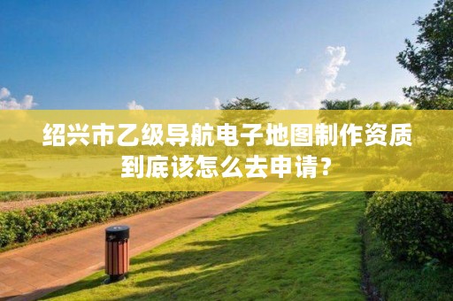 绍兴市乙级导航电子地图制作资质到底该怎么去申请？