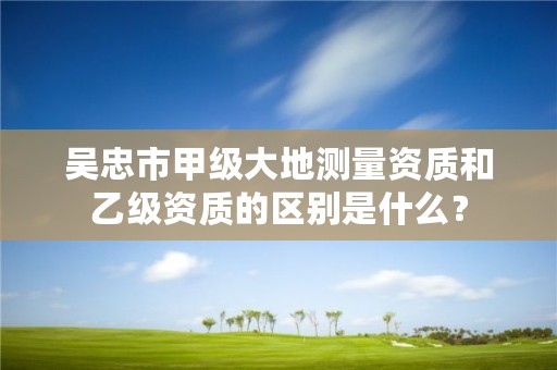 吴忠市甲级大地测量资质和乙级资质的区别是什么?