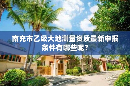 南充市乙级大地测量资质最新申报条件有哪些呢?