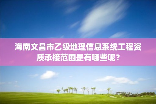 海南文昌市乙级地理信息系统工程资质承接范围是有哪些呢?