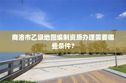 商洛市乙级地图编制资质办理需要哪些条件?