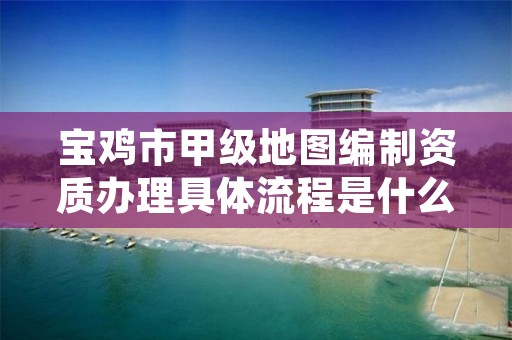 宝鸡市甲级地图编制资质办理具体流程是什么?