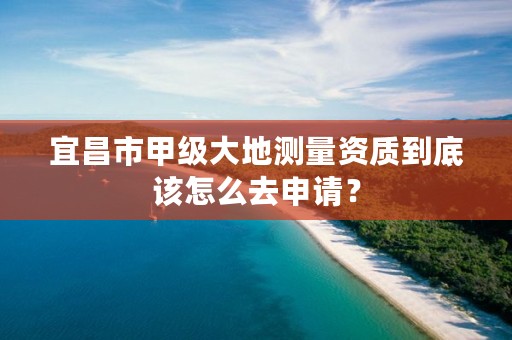 宜昌市甲级大地测量资质到底该怎么去申请?