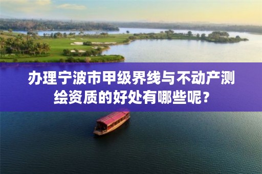 办理宁波市甲级界线与不动产测绘资质的好处有哪些呢?