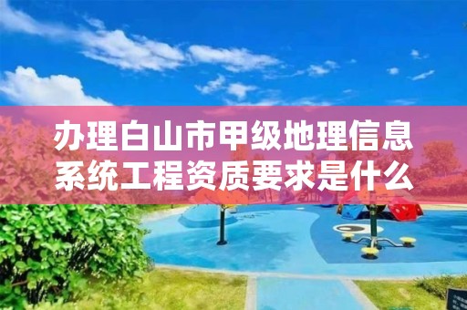 办理白山市甲级地理信息系统工程资质要求是什么?